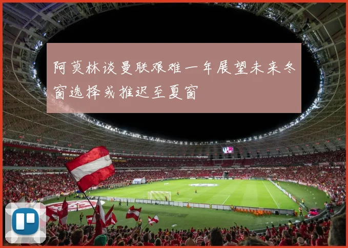 阿莫林谈曼联艰难一年展望未来冬窗选择或推迟至夏窗