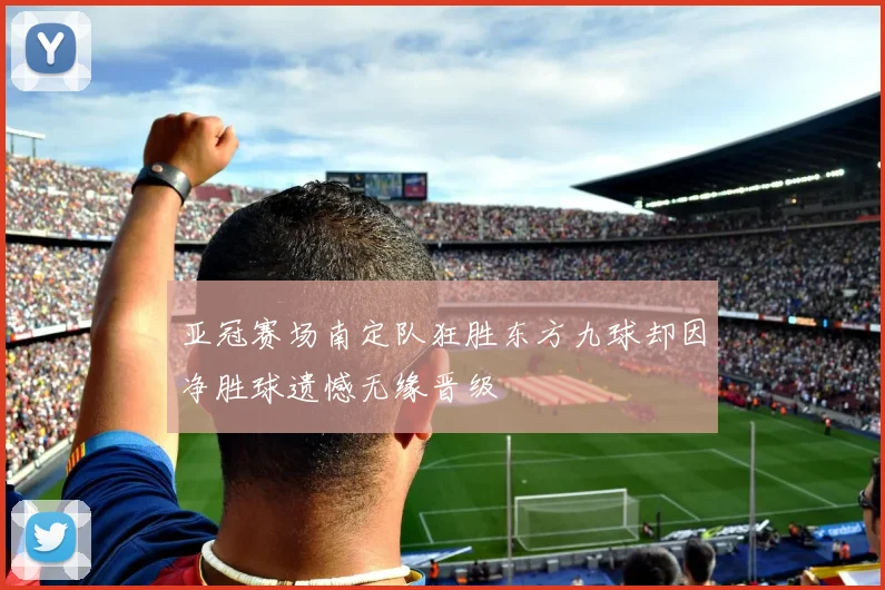 亚冠赛场南定队狂胜东方九球却因净胜球遗憾无缘晋级