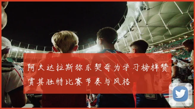 阿夫达拉斯称东契奇为学习榜样赞赏其独特比赛节奏与风格
