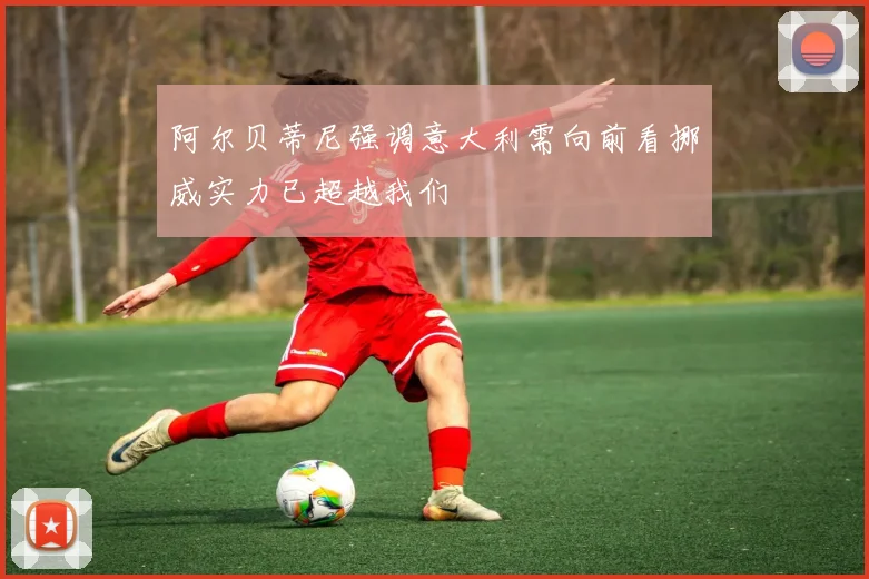 阿尔贝蒂尼强调意大利需向前看挪威实力已超越我们