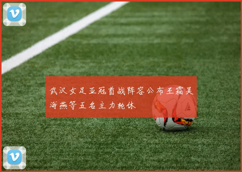 武汉女足亚冠首战阵容公布王霜吴海燕等五名主力轮休