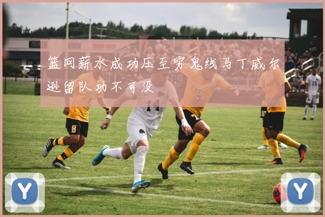 篮网薪水成功压至穷鬼线马丁威尔逊留队功不可没