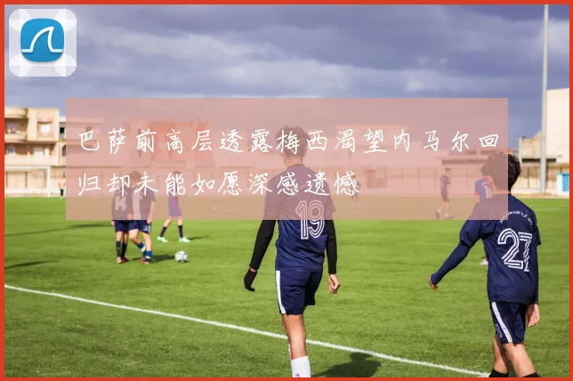 巴萨前高层透露梅西渴望内马尔回归却未能如愿深感遗憾