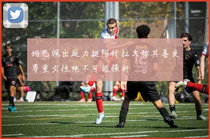 姆巴佩出庭力挺阿什拉夫称其善良尊重女性绝不可能强奸