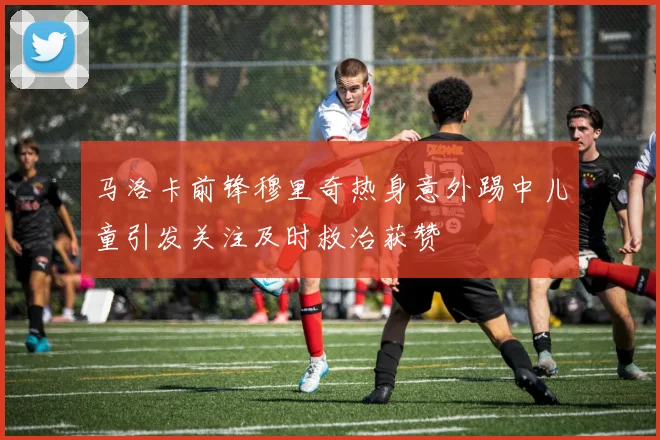 马洛卡前锋穆里奇热身意外踢中儿童引发关注及时救治获赞