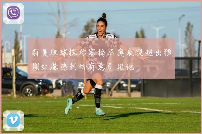 前曼联球探称塞梅尼奥表现超出预期红魔热刺均有意引进他