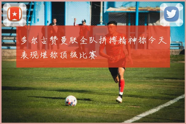 多尔古赞曼联全队拼搏精神称今天表现堪称顶级比赛